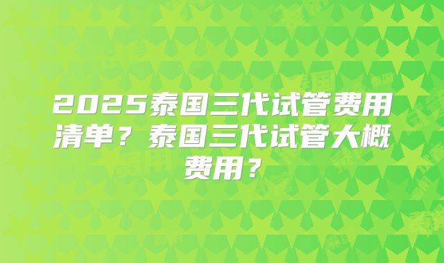 2025泰国三代试管费用清单？泰国三代试管大概费用？