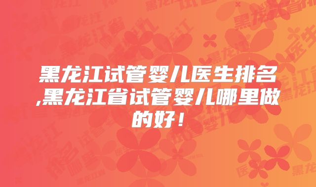 黑龙江试管婴儿医生排名,黑龙江省试管婴儿哪里做的好！