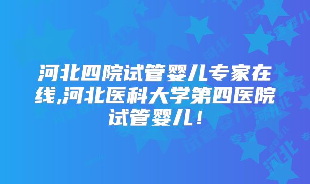 河北四院试管婴儿专家在线,河北医科大学第四医院试管婴儿!
