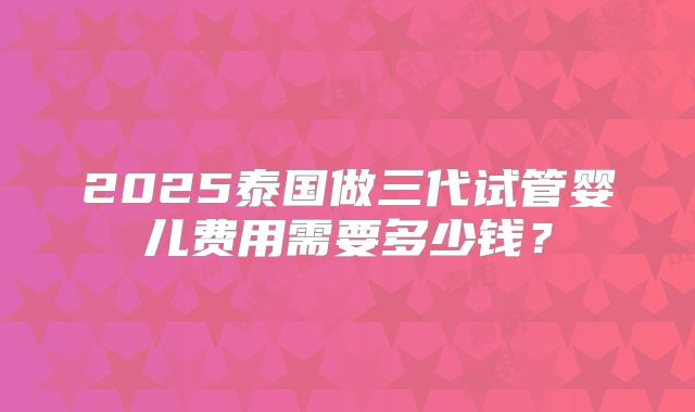 2025泰国做三代试管婴儿费用需要多少钱?