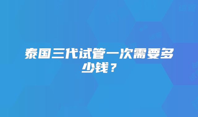 泰国三代试管一次需要多少钱？