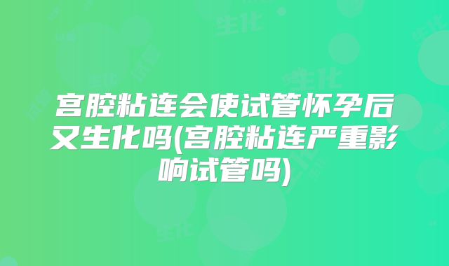 宫腔粘连会使试管怀孕后又生化吗(宫腔粘连严重影响试管吗)