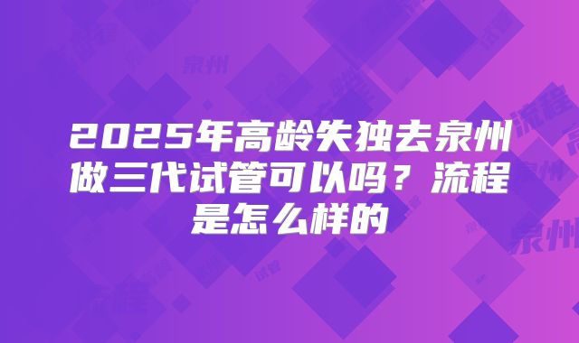 2025年高龄失独去泉州做三代试管可以吗？流程是怎么样的