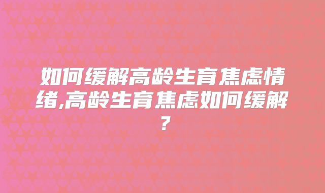 如何缓解高龄生育焦虑情绪,高龄生育焦虑如何缓解？