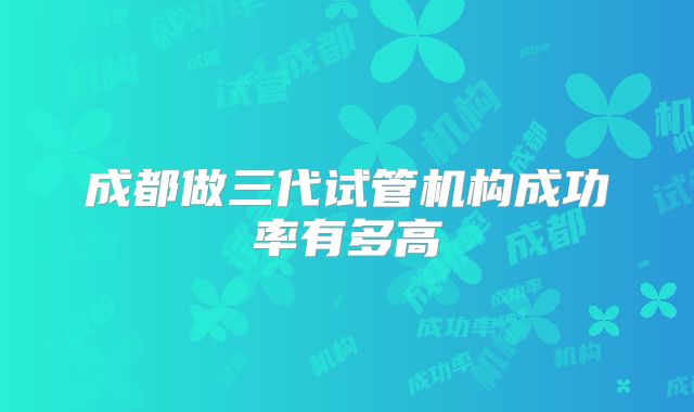 成都做三代试管机构成功率有多高