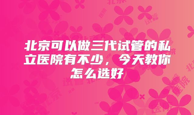 北京可以做三代试管的私立医院有不少，今天教你怎么选好
