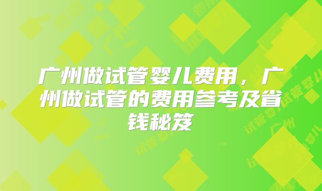 广州做试管婴儿费用，广州做试管的费用参考及省钱秘笈