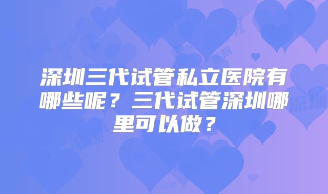 深圳三代试管私立医院有哪些呢？三代试管深圳哪里可以做？
