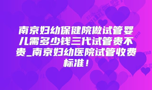 南京妇幼保健院做试管婴儿需多少钱三代试管贵不贵_南京妇幼医院试管收费标准!