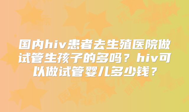 国内hiv患者去生殖医院做试管生孩子的多吗?hiv可以做试管婴儿多少钱?