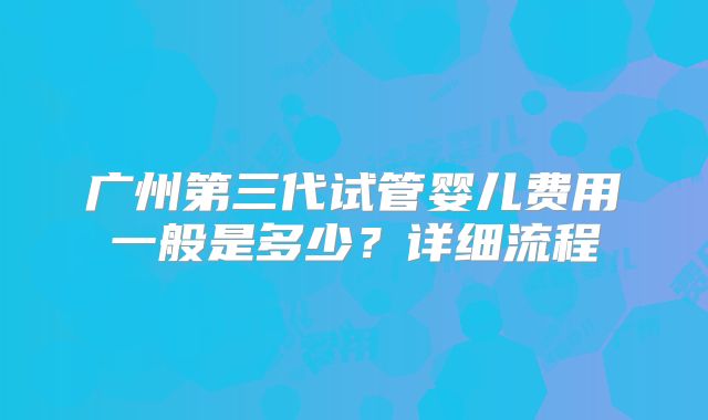 广州第三代试管婴儿费用一般是多少？详细流程