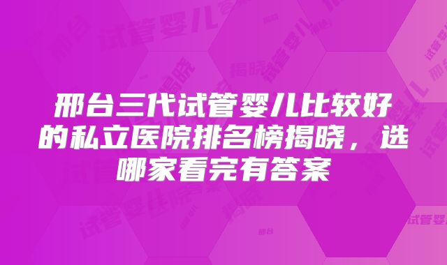 邢台三代试管婴儿比较好的私立医院排名榜揭晓，选哪家看完有答案