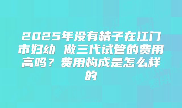 2025年没有精子在江门市妇幼 做三代试管的费用高吗?费用构成是怎么样的