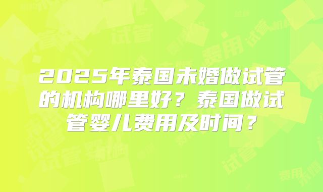 2025年泰国未婚做试管的机构哪里好？泰国做试管婴儿费用及时间？