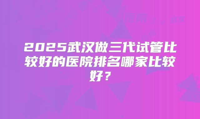 2025武汉做三代试管比较好的医院排名哪家比较好?