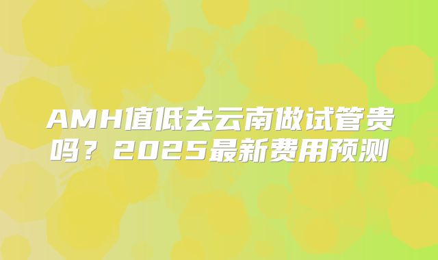 AMH值低去云南做试管贵吗？2025最新费用预测