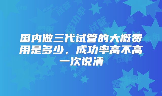 国内做三代试管的大概费用是多少,成功率高不高一次说清
