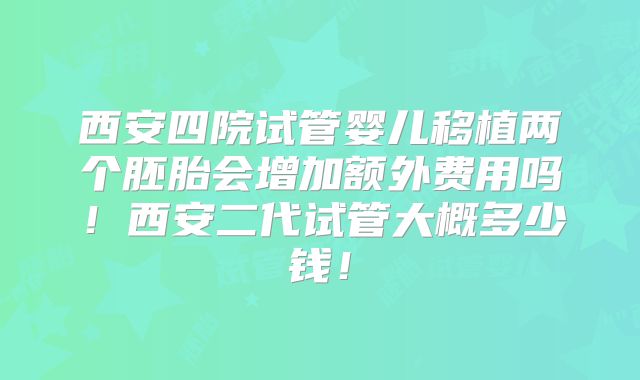 西安四院试管婴儿移植两个胚胎会增加额外费用吗！西安二代试管大概多少钱！