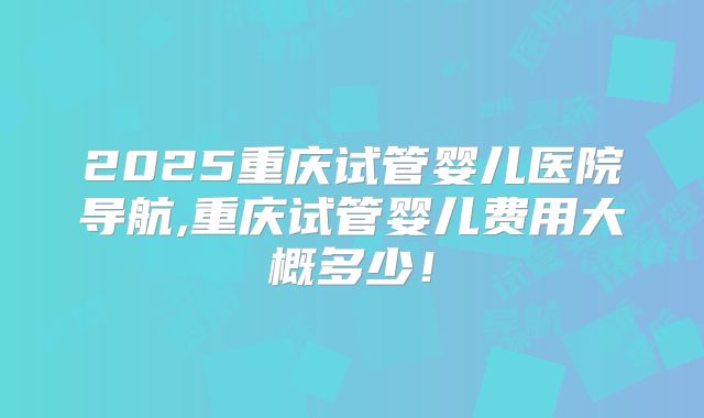 2025重庆试管婴儿医院导航,重庆试管婴儿费用大概多少！