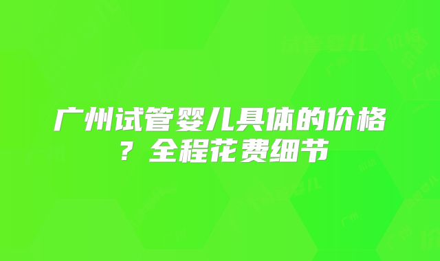 广州试管婴儿具体的价格？全程花费细节