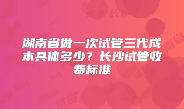 湖南省做一次试管三代成本具体多少？长沙试管收费标准