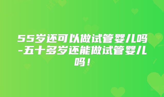 55岁还可以做试管婴儿吗-五十多岁还能做试管婴儿吗！