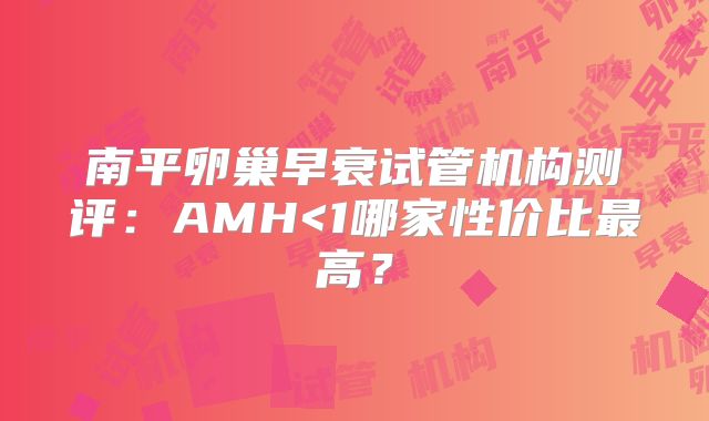 南平卵巢早衰试管机构测评：AMH<1哪家性价比最高？