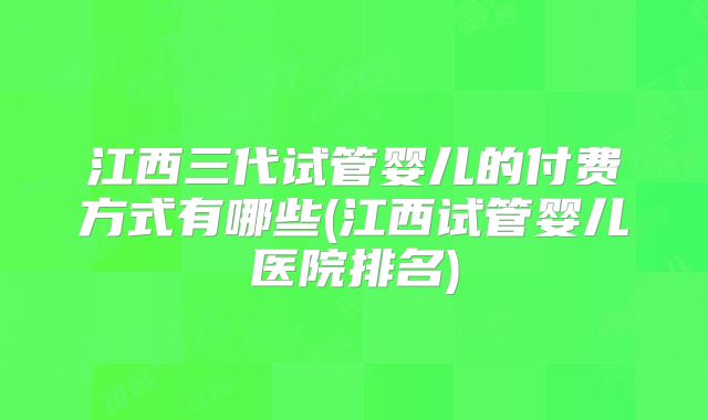 江西三代试管婴儿的付费方式有哪些(江西试管婴儿医院排名)