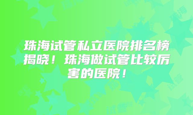 珠海试管私立医院排名榜揭晓！珠海做试管比较厉害的医院！