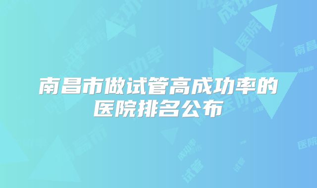 南昌市做试管高成功率的医院排名公布