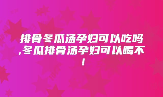 排骨冬瓜汤孕妇可以吃吗,冬瓜排骨汤孕妇可以喝不!
