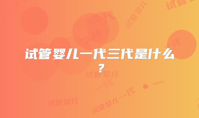 试管婴儿一代三代是什么？