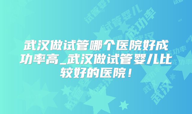 武汉做试管哪个医院好成功率高_武汉做试管婴儿比较好的医院!