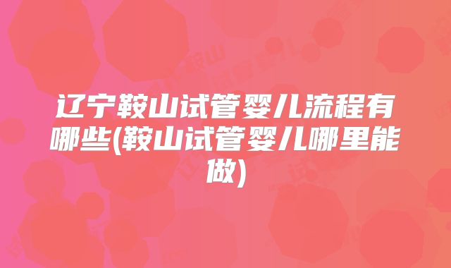 辽宁鞍山试管婴儿流程有哪些(鞍山试管婴儿哪里能做)