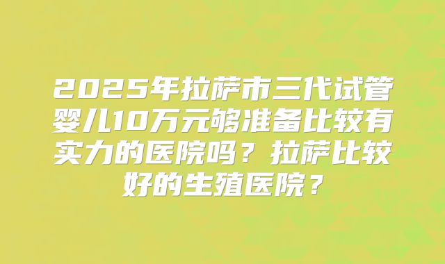2025年拉萨市三代试管婴儿10万元够准备比较有实力的医院吗？拉萨比较好的生殖医院？
