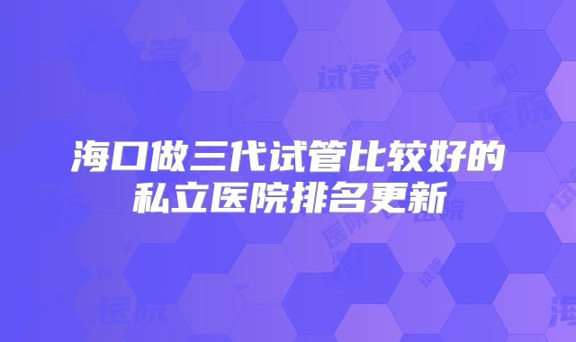 海口做三代试管比较好的私立医院排名更新
