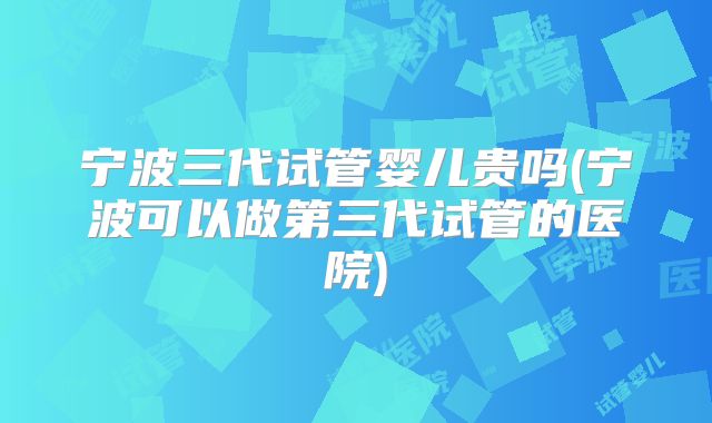 宁波三代试管婴儿贵吗(宁波可以做第三代试管的医院)