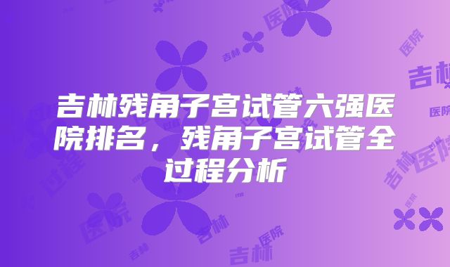 吉林残角子宫试管六强医院排名,残角子宫试管全过程分析