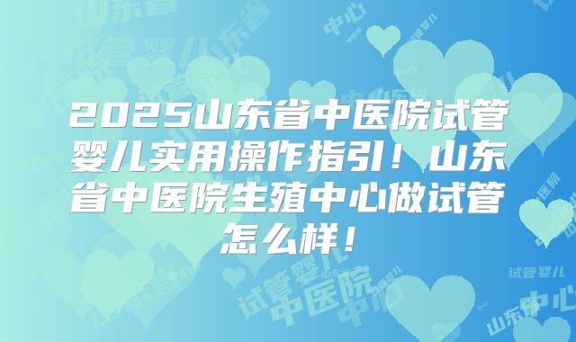 2025山东省中医院试管婴儿实用操作指引！山东省中医院生殖中心做试管怎么样！