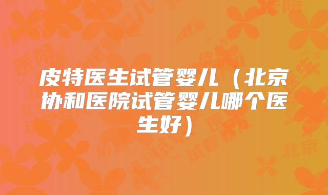 皮特医生试管婴儿(北京协和医院试管婴儿哪个医生好)