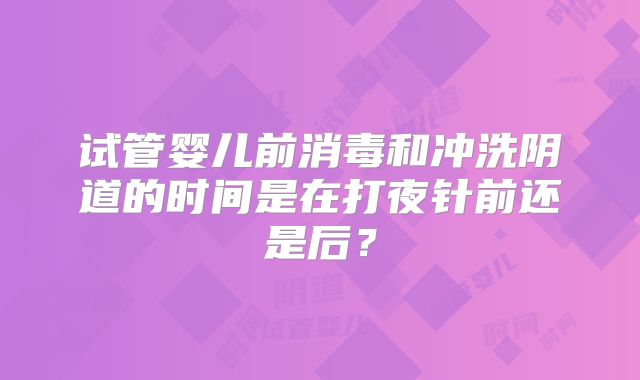 试管婴儿前消毒和冲洗阴道的时间是在打夜针前还是后？