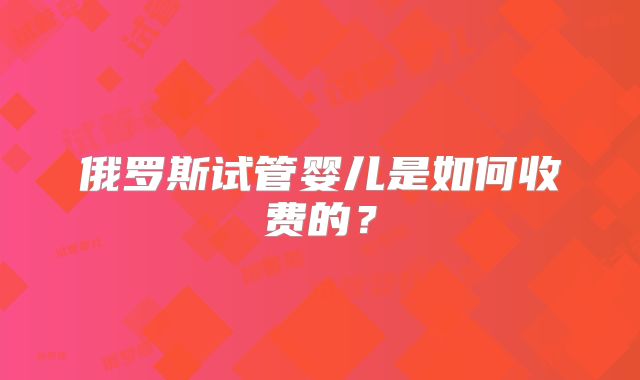 俄罗斯试管婴儿是如何收费的？