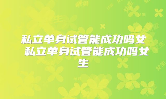 私立单身试管能成功吗女 私立单身试管能成功吗女生