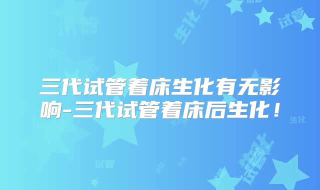 三代试管着床生化有无影响-三代试管着床后生化!