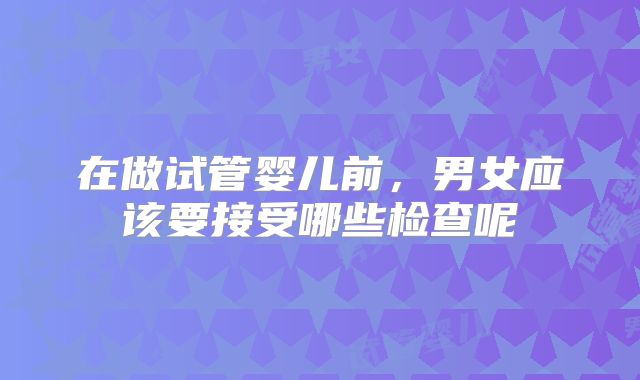在做试管婴儿前，男女应该要接受哪些检查呢