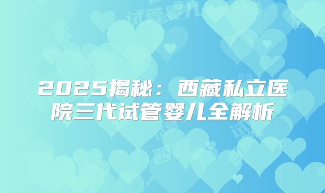 2025揭秘:西藏私立医院三代试管婴儿全解析