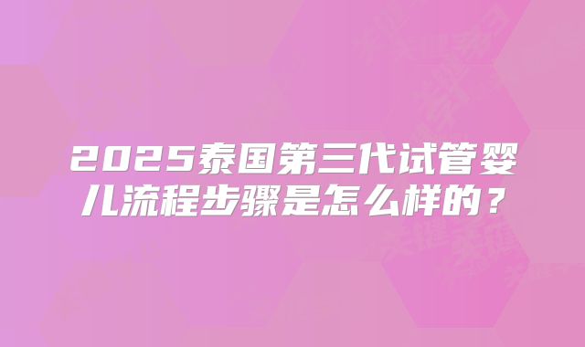 2025泰国第三代试管婴儿流程步骤是怎么样的?