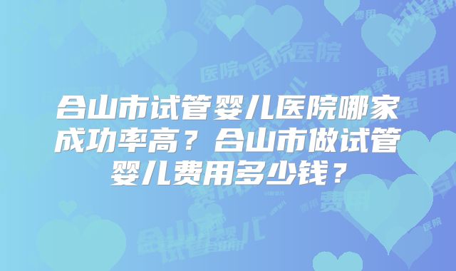 合山市试管婴儿医院哪家成功率高?合山市做试管婴儿费用多少钱?
