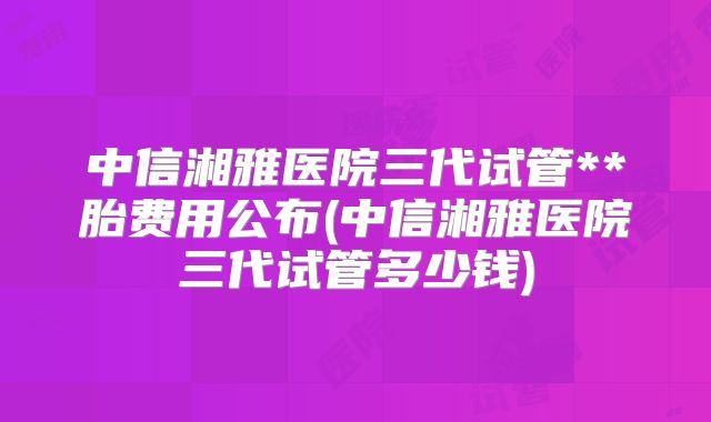 中信湘雅医院三代试管**胎费用公布(中信湘雅医院三代试管多少钱)