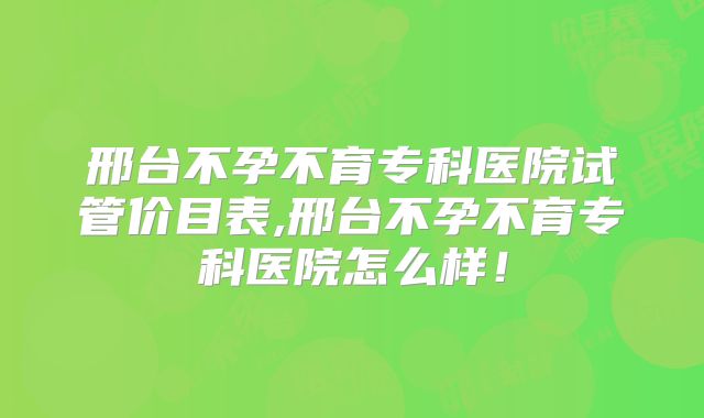 邢台不孕不育专科医院试管价目表,邢台不孕不育专科医院怎么样!